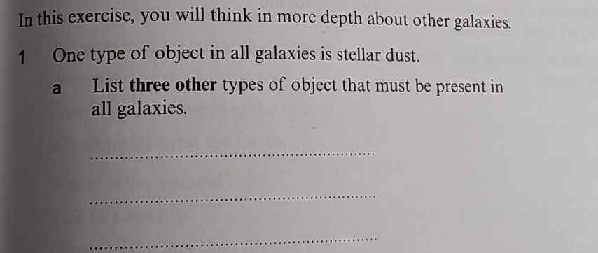 In this exercise, you will think in more depth about other galaxies. 
1 One type of object in all galaxies is stellar dust. 
a List three other types of object that must be present in 
all galaxies. 
_ 
_ 
_