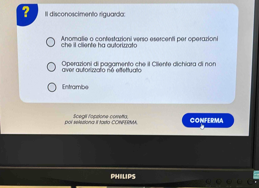 ? II disconoscimento riguarda: 
Anomalie o contestazioni verso esercenti per operazioni 
che il cliente ha autorizzato 
Operazioni di pagamento che il Cliente dichiara di non 
aver autorizzato né effettuato 
Entrambe 
Scegli l'opzione corretta, 
poi seleziona iI tasto CONFERMA. CONFERMA 
PHILIPS