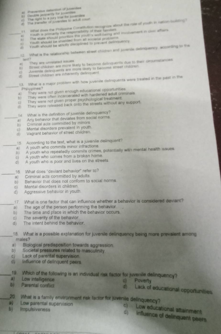 a) Preventive detention of juveniles
b) Deuble jeoparly for juveniles
c) The right to a jury trial for juveniles
d) The transfer of juveniles to adult court
11. What does the Philippine Conatitution recognize about the role of youth in nation-isilding?
_a) Youth is primarily the responsibelity of their familes
h) The state should prortize the youth's well-being and involvement in civic affairs
c) Youth should be shielded from all societal problems
d) Youth should be strictly disciplined to prevent delinquency
_
12. What is the relationship between street children and juvenile delinquency, according to the
texd ?
a) They are unrelated issues
b) Street children are more likely to become delinquents due to their circumstances
c) Juvenile delinquents are more likely to become street children.
d) Street children are inherently delinquent
_
13. What is a major problem with how juvenile delinquents were treated in the past in the
Philppines?
a) They were not given enough educational opportunities
b) They were often incarcerated with hardened adult criminals.
c) They were not given proper psychological treatment.
d) They were released back onto the streets without any support.
14 What is the definition of juvenile delinquency?
_a) Any behavior that deviates from social norms.
b) Criminal acts committed by minors
c) Mental disorders prevalent in youth.
d) Vagrant behavior of street children.
_
15 According to the text, what is a juvenile delinquent?
a) A youth who commits minor infractions.
b) A youth who repeatedly commits crimes, potentially with mental health issues.
c) A youth who comes from a broken home.
d) A youth who is poor and lives on the streets
_
16. What does "deviant behavior" refer to?
a) Criminal acts committed by adults.
b) Behavior that does not conform to social norms
c) Mental disorders in children.
d) Aggressive behavior in youth.
17. What is one factor that can influence whether a behavior is considered deviant?
a) The age of the person performing the behavior.
b) The time and place in which the behavior occurs.
c) The severity of the behavior.
d) The intent behind the behavior.
_18. What is a possible explanation for juvenile delinquency being more prevalent among
males?
a) Biological predisposition towards aggression.
b) Societal pressures related to masculinity
c) Lack of parental supervision.
d)  Influence of delinquent peers.
_19. Which of the following is an individual risk factor for juvenile delinquency?
a) Low intelligence c) Poverty
b) Parental conflict
d) Lack of educational opportunities
_20. What is a family environment risk factor for juvenile delinquency?
a) Low parental supervision
c) Low educational attainment
b) Impulsiveness
d)  Influence of delinquent peers