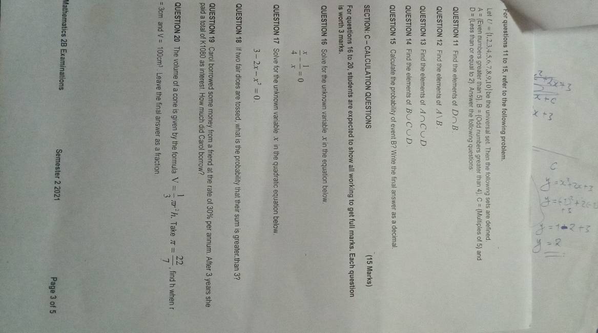 For questions 11 to 15, refer to the following problem. 
Let U= 1,2,3,4,5,6,7,8,9,10 be the universal set. Then the following sets are defined.
A= Even numbers greate than5 , B= Odd d numbers greater than 4). C= Multiples of 5 and
D= Less than or equal to 2. Answer the following questions 
QUESTION 11 Find the elements of D∩ B
QUESTION 12 Find the elements of Avee B.. 
QUESTION 13 Find the elements of A∩ C∪ D. 
QUESTION 14 Find the elements of B∪ C∪ D. 
QUESTION 15 Calculate the probability of event B? Write the final answer as a decimal. 
SECTION: C - CALCULATION QUESTIONS (15 Marks) 
For questions 16 to 20, students are expected to show all working to get full marks. Each question 
is worth 3 marks. 
QUESTION 16 Solve for the unknown variable x in the equation below.
 x/4 - 1/x =0
QUESTION 17 Solve for the unknown variablex in the quadratic equation below.
3-2x-x^2=0. 
QUESTION 18 If two fair dices are tossed, what is the probability that their sum is greater.than 3? 
QUESTION 19 Carol borrowed some money from a friend at the rate of 30% per annum. After 3 years she 
paid a total of K1080 as interest. How much did Carol borrow? 
QUESTION 20 The volume of a cone is given by the formula V= 1/3 π r^2h. . Take π = 22/7  , find h when r
=3cm and V=100cm^3. Leave the final answer as a fraction 
Mathematics 2B Examinations Semester 2 2021 
Page 3 of 5