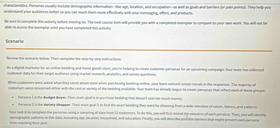 characteristics. Personas usually include demographic information—like age, location, and occupation—as well as goals and barriers (or pain points). They help you 
understand your audiences better so you can reach them more effectively with your messaging, offers, and products. 
Be sure to complete this activity before moving on. The next course item will provide you with a completed exemplar to compare to your own work. You will not be 
able to access the exemplar until you have completed this activity. 
Scenario 
Review the scenario below. Then complete the step-by-step instructions. 
As a digital marketer for an online bedding and home goods store, you're helping to create customer personas for an upcoming campaign. Your team has collected 
customer data for their target audience using market research, analytics, and survey questions. 
When customers were asked what they cared about most when purchasing bedding online, your team noticed certain trends in the responses. The majority of 
customers were concerned either with the cost or variety of the bedding available. Your team has already begun to create personas that reflect each of these groups: 
Persona 1 is the Budget Buyer. Their main goal is to purchase bedding that doesn't cost too much money. 
Persona 2 is the Varlety Shopper. Their main goal is to find the exact bedding they want by choosing from a wide selection of colors, fabrics, and patterms. 
Your task is to complete the personas using a sampling of data from 11 customers. To do this, you will first record the concerns of each persona. Then, you will identify 
demographic patterns in this data, including age, location, household, and education. Finally, you will describe possible barriers that might prevent each persona 
from reaching their goal.