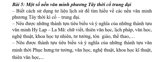 Một số nền văn minh phương Tây thời cổ trung đại 
- Biết cách sử dụng tư liệu lịch sử để tìm hiểu về các nền văn minh 
phương Tây thời kì cổ - trung đại. 
- Nêu được những thành tựu tiêu biêu và ý nghĩa của những thành tựu 
văn minh Hy Lạp - La Mã: chữ viết, thiên văn học, lịch pháp, văn học, 
nghệ thuật, khoa học tự nhiên, tư tưởng, tôn giáo, thể thao,… 
- Nêu được thành tựu tiêu biểu và ý nghĩa của những thành tựu văn 
minh thời Phục hưng:tư tưởng, văn học, nghệ thuật, khoa học kĩ thuật, 
thiên văn học,...