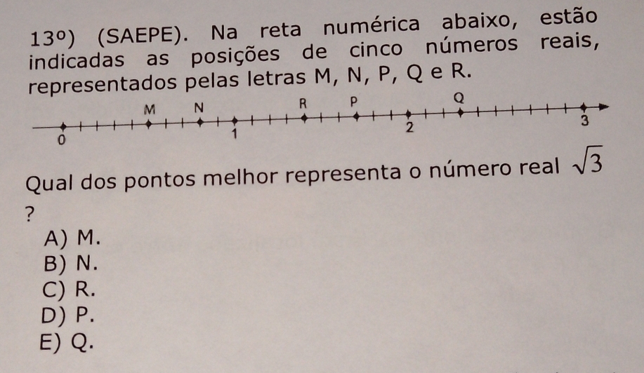 13°) (SAEPE). Na reta numérica abaixo, estão
indicadas as posições de cinco números reais,
representados pelas letras M, N, P, Q e R.
Qual dos pontos melhor representa o número real sqrt(3)
?
A) M.
B) N.
C) R.
D) P.
E) Q.