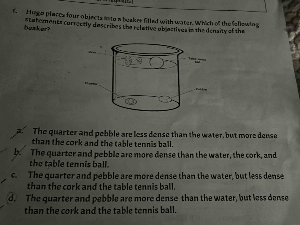 Tespuesta)
1. Hugo places four objects into a beaker filled with water. Which of the following
statements correctly describes the relative objectives in the density of the
beaker?
a. The quarter and pebble are less dense than the water, but more dense
than the cork and the table tennis ball.
b. The quarter and pebble are more dense than the water, the cork, and
the table tennis ball.
c. The quarter and pebble are more dense than the water, but less dense
than the cork and the table tennis ball.
d. The quarter and pebble are more dense than the water, but less dense
than the cork and the table tennis ball.