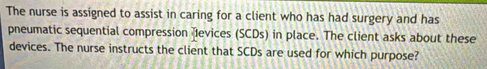 The nurse is assigned to assist in caring for a client who has had surgery and has 
pneumatic sequential compression fevices (SCDs) in place. The client asks about these 
devices. The nurse instructs the client that SCDs are used for which purpose?