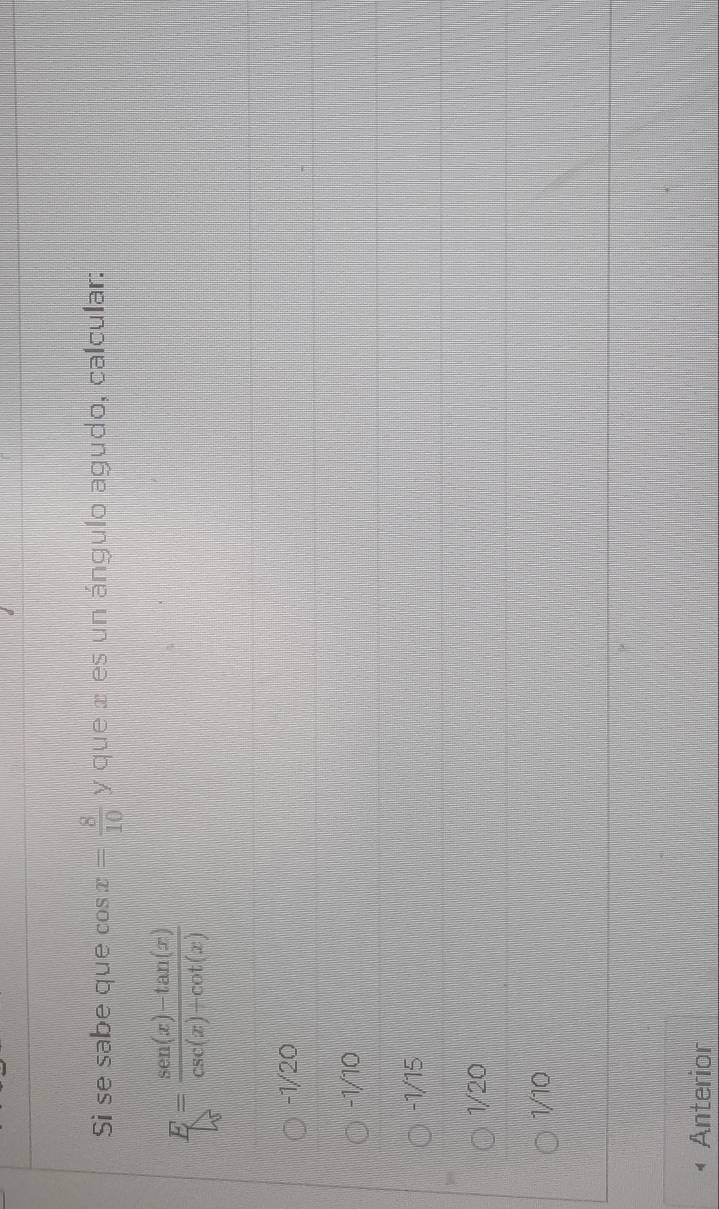 Si se sabe que cos x= 8/10  y que æ es un ángulo agudo, calcular:
E= (sen(x)-tan (x))/csc (x)+cot (x) 
-1/20
-1/10
-1/15
1/20
1/10
Anterior
