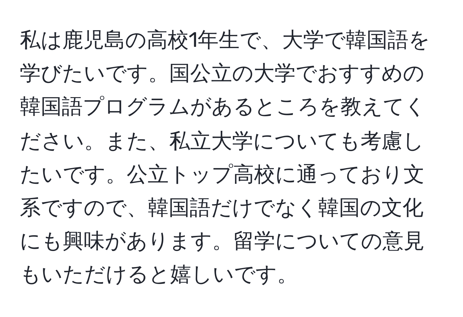 私は鹿児島の高校1年生で、大学で韓国語を学びたいです。国公立の大学でおすすめの韓国語プログラムがあるところを教えてください。また、私立大学についても考慮したいです。公立トップ高校に通っており文系ですので、韓国語だけでなく韓国の文化にも興味があります。留学についての意見もいただけると嬉しいです。