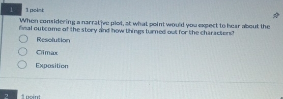 1 1 point
When considering a narrat've plot, at what point would you expect to hear about the
final outcome of the story and how things turned out for the characters?
Resolution
Climax
Exposition
2 1 point