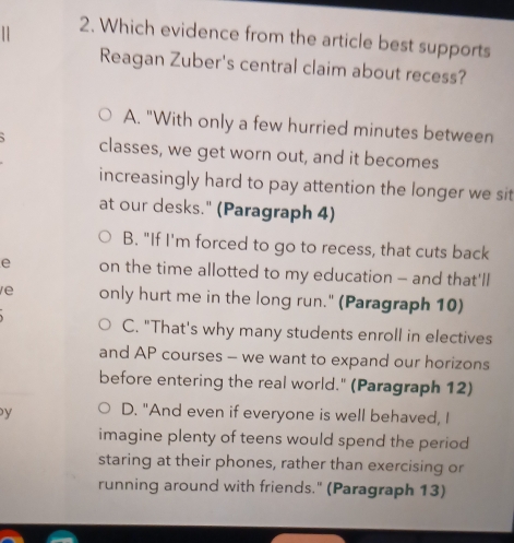 Which evidence from the article best supports
Reagan Zuber's central claim about recess?
A. "With only a few hurried minutes between
classes, we get worn out, and it becomes
increasingly hard to pay attention the longer we sit
at our desks." (Paragraph 4)
B. "If I'm forced to go to recess, that cuts back
e on the time allotted to my education - and that'll
e only hurt me in the long run." (Paragraph 10)
C. "That's why many students enroll in electives
and AP courses - we want to expand our horizons
before entering the real world." (Paragraph 12)
y D. "And even if everyone is well behaved, I
imagine plenty of teens would spend the period
staring at their phones, rather than exercising or
running around with friends." (Paragraph 13)