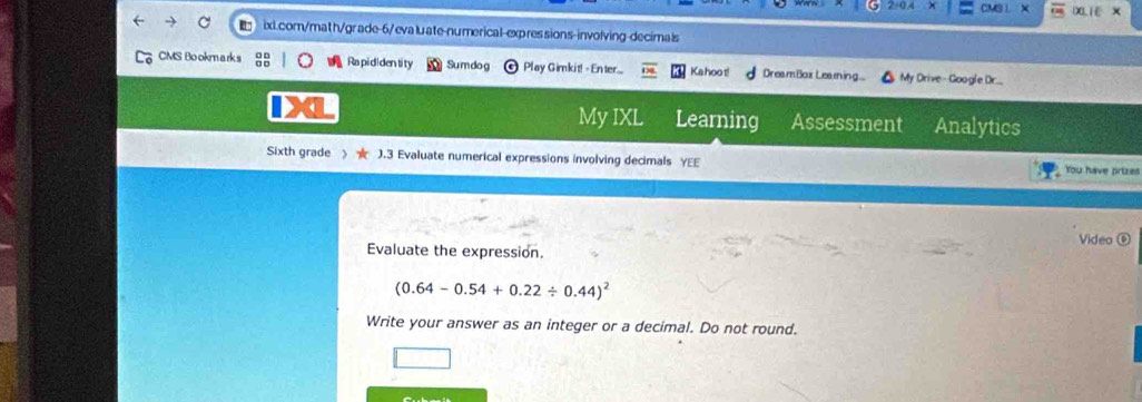 CM XLiE X 
ixl.com/math/grade-6/evaluate-numerical-expressions-involving-decimals 
CMS Bookmarks Rapididentity Sumdog Play Gimkit! - Enter... Kahoo t! Dream Box Les m ing My Drive- Google Dr. 
My IXL Learning Assessment Analytics 
Sixth grade ).3 Evaluate numerical expressions involving decimals YEE You have prizes 
Video ⑥ 
Evaluate the expression.
(0.64-0.54+0.22/ 0.44)^2
Write your answer as an integer or a decimal. Do not round.