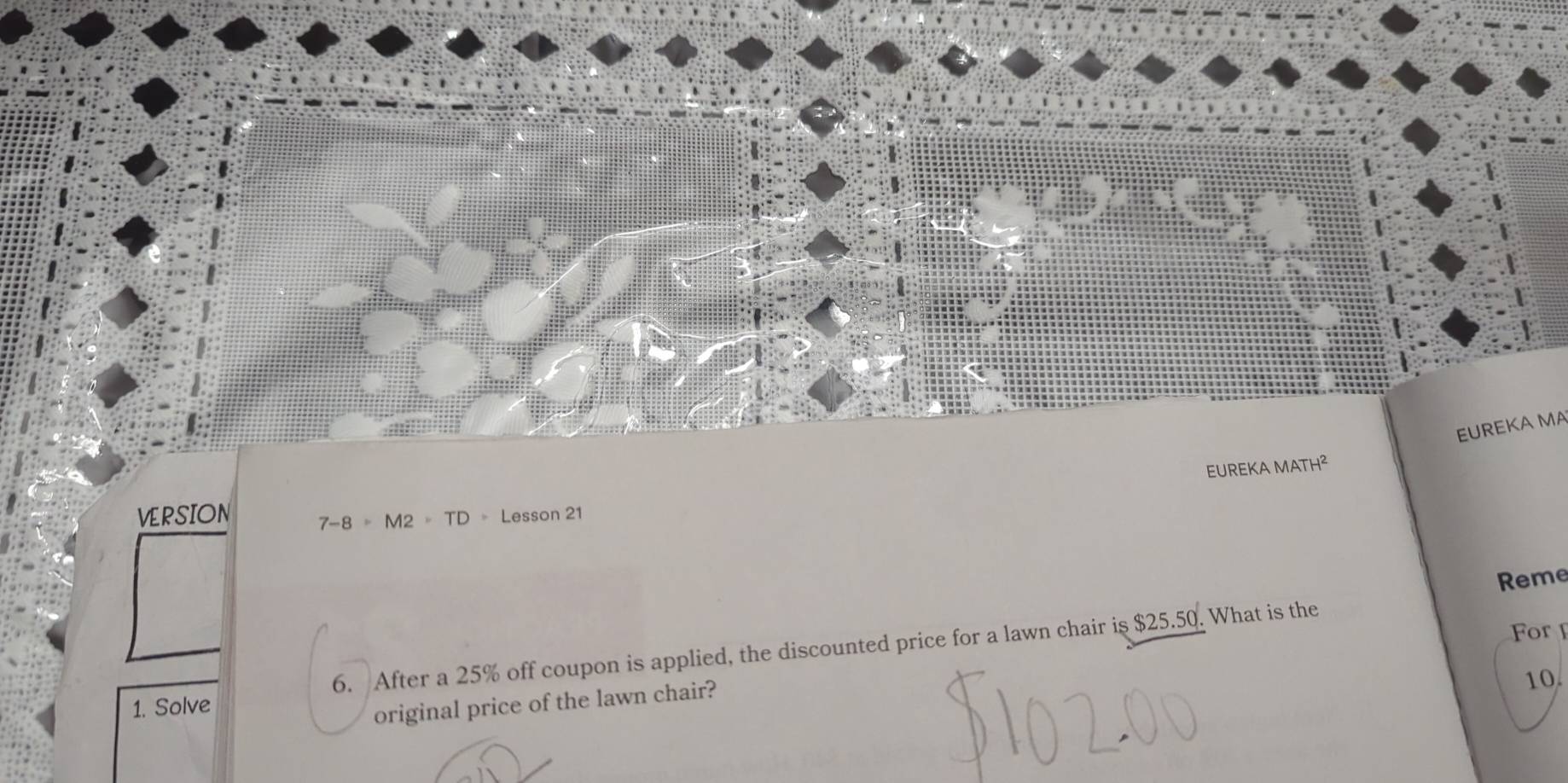 EUREKA MA 
EUREKA MATH^2 
VERSION Lesson 21
7-8=M2=TD
Reme 
For 
1. Solve 6. After a 25% off coupon is applied, the discounted price for a lawn chair is $25.50. What is the 
original price of the lawn chair? 
10.