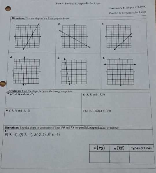 Parallel & Perpendicular Lines
Homework 5: Slopes of Lines;
Parallel & Perpendicular Lines
Directions: Find the slope of the lines graphed below
3
5
Directions: Find the slope between the two given points.
7. (-7,-13) and (-6,-7) 8. (8,3) and (-5,3)
9. (15,7) and (3,-2) 10. (-5,-1) and (-5,-10)
Directions: Use the slope to determine if lines PQ and RS are parallel, perpendicular, or neither.
11.
P(-9,-4),Q(-7,-1),R(-2,5),S(-6,-1)