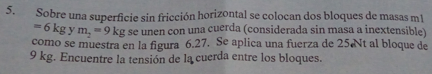 Sobre una superficie sin fricción horizontal se colocan dos bloques de masas m1
=6kg y m_2=9kg se unen con una cuerda (considerada sin masa a inextensible) 
como se muestra en la figura 6.27. Se aplica una fuerza de 25.Nt al bloque de
9 kg. Encuentre la tensión de la cuerda entre los bloques.