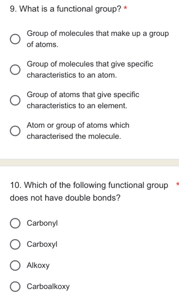 What is a functional group? *
Group of molecules that make up a group
of atoms.
Group of molecules that give specific
characteristics to an atom.
Group of atoms that give specific
characteristics to an element.
Atom or group of atoms which
characterised the molecule.
10. Which of the following functional group *
does not have double bonds?
Carbonyl
Carboxyl
Alkoxy
Carboalkoxy