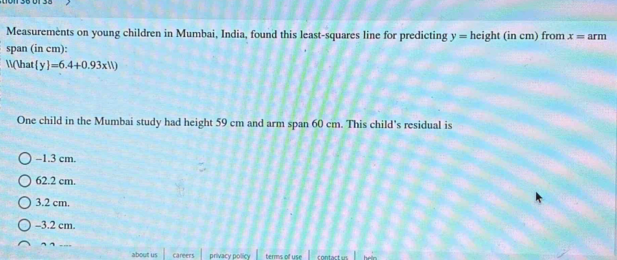 Measurements on young children in Mumbai, India, found this least-squares line for predicting y=height(incm ) from x=arm
span (in cm):
(hat  y =6.4+0.93x11)
One child in the Mumbai study had height 59 cm and arm span 60 cm. This child’s residual is
−1.3 cm.
62.2 cm.
3.2 cm.
-3.2 cm.
about us careers privacy policy terms of use contact us heln