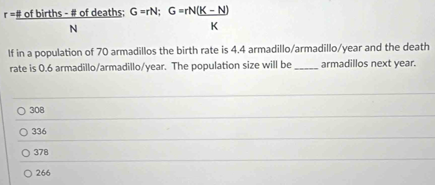 r=frac # ofbirths-# ofdeaths;G=rN;G=rN( (K-N))/K 
If in a population of 70 armadillos the birth rate is 4.4 armadillo/armadillo/year and the death
rate is 0.6 armadillo/armadillo/ year. The population size will be _armadillos next year.
308
336
378
266