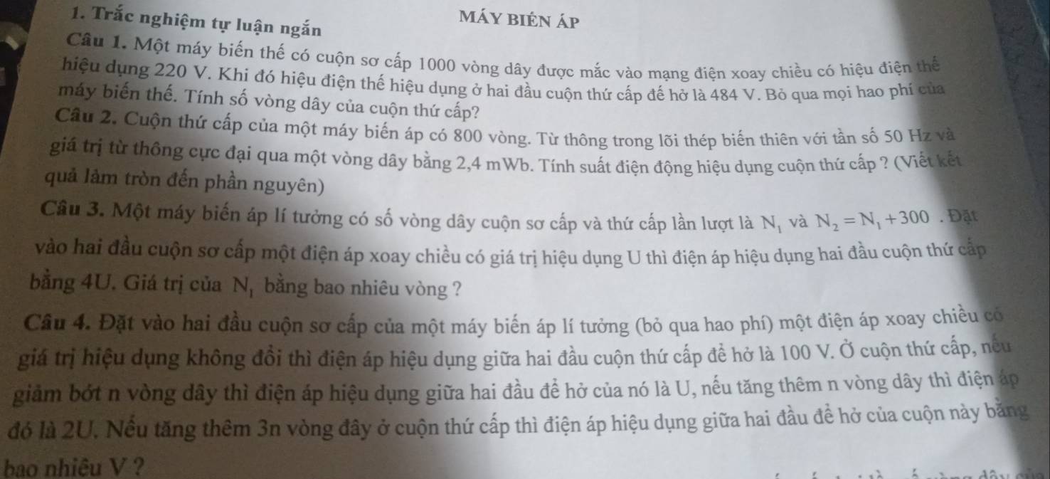 Trắc nghiệm tự luận ngắn
Máy biên áp
Câu 1. Một máy biến thế có cuộn sơ cấp 1000 vòng dây được mắc vào mạng điện xoay chiều có hiệu điện thể
hiệu dụng 220 V. Khi đó hiệu điện thế hiệu dụng ở hai đầu cuộn thứ cấp đế hở là 484 V. Bỏ qua mọi hao phí của
máy biến thế. Tính số vòng dây của cuộn thứ cấp?
Cầu 2. Cuộn thứ cấp của một máy biến áp có 800 vòng. Từ thông trong lỡi thép biến thiên với tần số 50 Hz và
giá trị từ thông cực đại qua một vòng dây bằng 2,4 mWb. Tính suất điện động hiệu dụng cuộn thứ cấp ? (Viết kết
quả lảm tròn đến phần nguyên)
Câu 3. Một máy biến áp lí tưởng có số vòng dây cuộn sơ cấp và thứ cấp lần lượt là N_1 và N_2=N_1+300. Đặt
vào hai đầu cuộn sơ cấp một điện áp xoay chiều có giá trị hiệu dụng U thì điện áp hiệu dụng hai đầu cuộn thứ cấp
bằng 4U. Giá trị của N, bằng bao nhiêu vòng ?
Câu 4. Đặt vào hai đầu cuộn sơ cấp của một máy biến áp lí tưởng (bỏ qua hao phí) một điện áp xoay chiều có
giá trị hiệu dụng không đổi thì điện áp hiệu dụng giữa hai đầu cuộn thứ cấp để hở là 100 V. Ở cuộn thứ cấp, nếu
giảm bớt n vòng dây thì điện áp hiệu dụng giữa hai đầu để hở của nó là U, nếu tăng thêm n vòng dây thì điện áp
đó là 2U. Nếu tăng thêm 3n vòng đây ở cuộn thứ cấp thì điện áp hiệu dụng giữa hai đầu đề hở của cuộn này bằng
bao nhiêu V ?