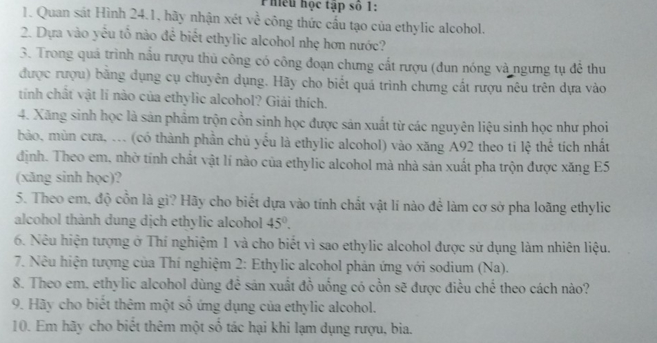 Phiếu học tập số 1: 
1. Quan sát Hình 24.1, hãy nhận xét về công thức cấu tạo của ethylic alcohol. 
2. Dựa vào yếu tố nào để biết ethylic alcohol nhẹ hơn nước? 
3. Trong quá trình nẫu rượu thủ công có công đoạn chưng cất rượu (đun nóng và ngưng tụ đễ thu 
được rượu) bằng dụng cụ chuyên dụng. Hãy cho biết quá trình chưng cất rượu nêu trên dựa vào 
tính chất vật lí nào của ethylic alcohol? Giải thích. 
4. Xãng sinh học là sản phẩm trộn cồn sinh học được sản xuất từ các nguyên liệu sinh học như phoi 
bảo, mùn cưa, ... (có thành phần chủ yếu là ethylic alcohol) vào xăng A92 theo ti lệ thể tích nhất 
định. Theo em, nhờ tính chất vật lí nào của ethylic alcohol mà nhà sản xuất pha trộn được xăng E5 
(xăng sinh học)? 
5. Theo em, độ cổn là gì? Hãy cho biết dựa vào tính chất vật lí nào để làm cơ sở pha loãng ethylic 
alcohol thành dung dịch ethylic alcohol 45°. 
6. Nêu hiện tượng ở Thí nghiệm 1 và cho biết vì sao ethylic alcohol được sử dụng làm nhiên liệu. 
* 7. Nêu hiện tượng của Thí nghiệm 2: Ethylic alcohol phản ứng với sodium (Na). 
8. Theo em. ethylic alcohol dùng đề sản xuất đồ uống có cồn sẽ được điều chế theo cách nào? 
9. Hãy cho biết thêm một số ứng dụng của ethylic alcohol. 
10. Em hãy cho biết thêm một số tác hại khi lạm dụng rượu, bia.