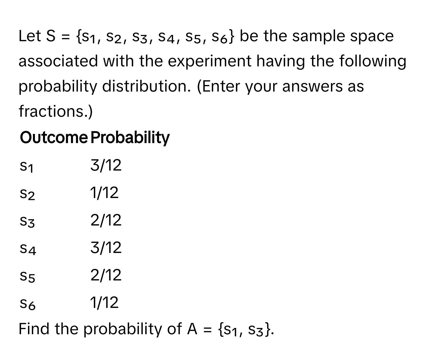 Let S = s₁, s₂, s₃, s₄, s₅, s₆ be the sample space associated with the experiment having the following probability distribution. (Enter your answers as fractions.)

Outcome | Probability
------- | --------
s₁ | 3/12
s₂ | 1/12
s₃ | 2/12
s₄ | 3/12
s₅ | 2/12
s₆ | 1/12

Find the probability of A = s₁, s₃.