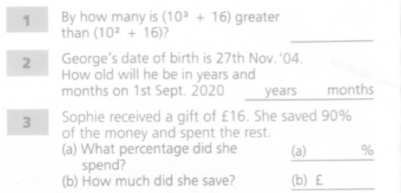 By how many is (10^3+16) greater 
than (10^2+16) ? 
2 George’s date of birth is 27th Nov. ‘04. 
How old will he be in years and
months on 1st Sept. 2020 years months
3 Sophie received a gift of £16. She saved 90%
of the money and spent the rest. 
(a) What percentage did she (a) %
spend? 
(b) How much did she save? (b) £