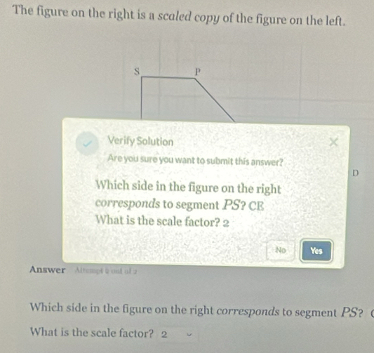 The figure on the right is a scaled copy of the figure on the left.
s P
Verify Solution
Are you sure you want to submit this answer?
D
Which side in the figure on the right
corresponds to segment PS? CE
What is the scale factor? 2
No Yes
Answer Altempt 2 and of 2
Which side in the figure on the right corresponds to segment PS? 
What is the scale factor? 2