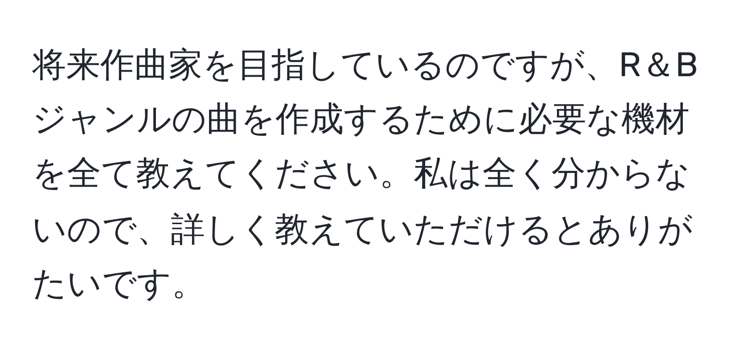 将来作曲家を目指しているのですが、R＆Bジャンルの曲を作成するために必要な機材を全て教えてください。私は全く分からないので、詳しく教えていただけるとありがたいです。