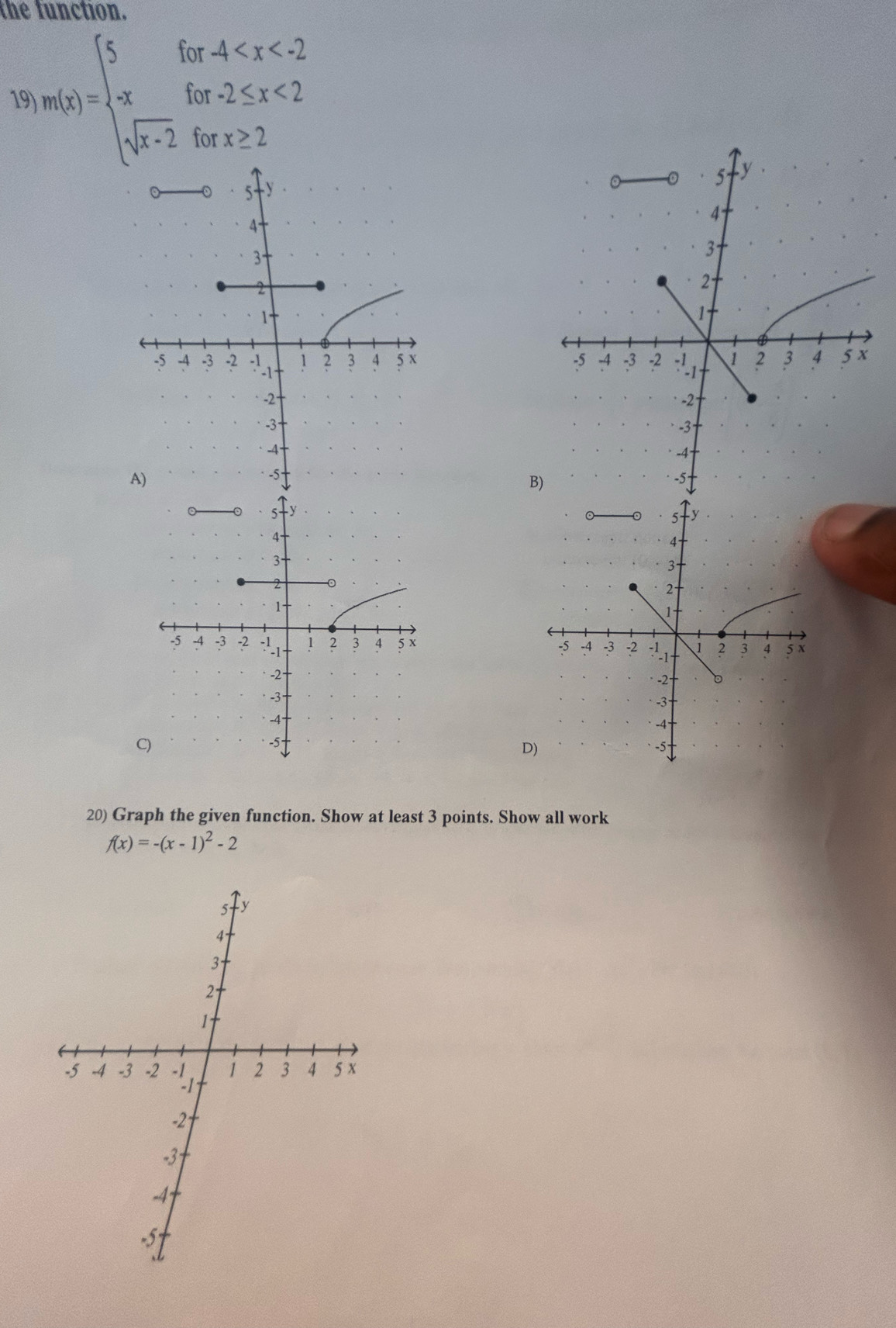 the function 
19 n(x)=beginarrayl 5for-4 <2 sqrt(x-2)forx≥ 2endarray.
5 y
4
3
2
1
-5 -4 -3 -2 1 2 3 4 5x
-2
-3
-4
-5
B) 

C 
D) 
20) Graph the given function. Show at least 3 points. Show all work
f(x)=-(x-1)^2-2