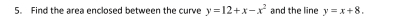 Find the area enclosed between the curve y=12+x-x^2 and the line y=x+8.