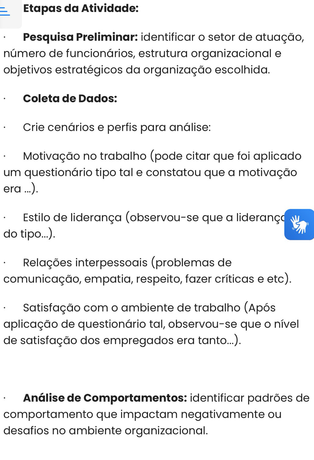 Etapas da Atividade: 
Pesquisa Preliminar: identificar o setor de atuação, 
número de funcionários, estrutura organizacional e 
objetivos estratégicos da organização escolhida. 
Coleta de Dados: 
Crie cenários e perfis para análise: 
Motivação no trabalho (pode citar que foi aplicado 
um questionário tipo tal e constatou que a motivação 
era ...). 
Estilo de liderança (observou-se que a liderança 
do tipo...). 
Relações interpessoais (problemas de 
comunicação, empatia, respeito, fazer críticas e etc). 
Satisfação com o ambiente de trabalho (Após 
aplicação de questionário tal, observou-se que o nível 
de satisfação dos empregados era tanto...). 
Análise de Comportamentos: identificar padrões de 
comportamento que impactam negativamente ou 
desafios no ambiente organizacional.