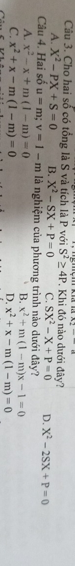 x_2-a
Câu 3. Cho hai số có tổng là S và tích là P với S^2≥ 4P mệm Kia là . Khi đó nào dưới đây?
A. X^2-PX+S=0 B. X^2-SX+P=0 C. SX^2-X+P=0 D. X^2-2SX+P=0
Câu 4. Hai số u=m; v=1-m là nghiệm của phương trình nào dưới đây?
A. x^2-x+m(1-m)=0
B. x^2+m(1-m)x-1=0
C. x^2+x-m(1-m)=0
D. x^2+x-m(1-m)=0