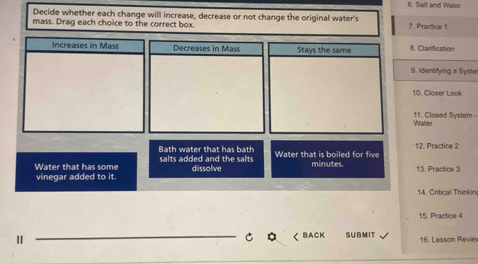 Salt and Water 
Decide whether each change will increase, decrease or not change the original water's 
mass. Drag each choice to the correct box. 7. Practice 1 
Increases in Mass Decreases in Mass Stays the same 8. Clarification 
9. Identifying a Syste 
10. Closer Look 
11. Closed System - 
Water 
12. Practice 2 
Bath water that has bath Water that is boiled for five 
salts added and the salts 
Water that has some dissolve minutes. 13. Practice 3 
vinegar added to it. 
14. Critical Thinkin 
15. Practice 4 
_ 
BA CK 
Ⅱ SUBMIT 16, Lesson Revie