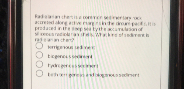 Radiolarian chert is a common sedimentary rock
accreted along active margins in the circum-pacific. It is
produced in the deep sea by the accumulation of
siliceous radiolarian shells. What kind of sediment is
radiolarian chert?
terrigenous sediment
biogenous sediment
hydrogenous sediment
both terrigenous and biogenous sediment