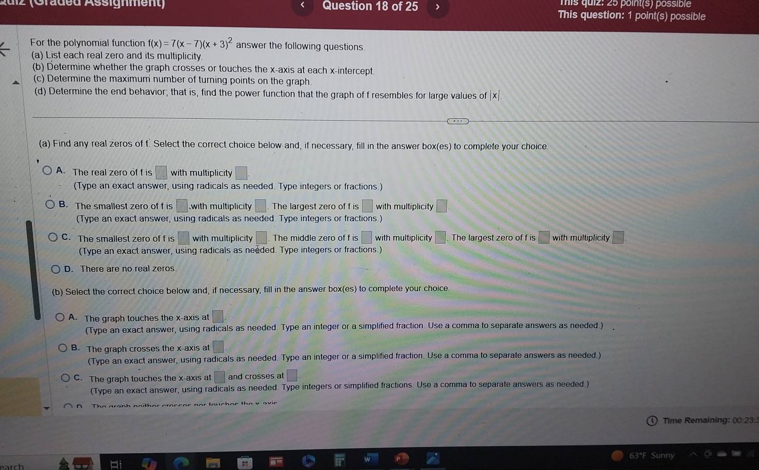 A u i z  (Graded Assignment) Question 18 of 25 This quiz: 25 point(s) possible
This question: 1 point(s) possible
For the polynomial function f(x)=7(x-7)(x+3)^2 answer the following questions
(a) List each real zero and its multiplicity.
(b) Determine whether the graph crosses or touches the x-axis at each x-intercept
(c) Determine the maximum number of turning points on the graph.
(d) Determine the end behavior; that is, find the power function that the graph of f resembles for large values of |x|.
(a) Find any real zeros of f. Select the correct choice below and, if necessary, fill in the answer box(es) to complete your choice
A. The real zero of f is □ with multiplicity
(Type an exact answer, using radicals as needed. Type integers or fractions.)
B. The smallest zero of f is 35° with multiplicity The largest zero of f is □ with multiplicity □ .
(Type an exact answer, using radicals as needed. Type integers or fractions.)
C. The smallest zero of f is □ with multiplicity The middle zero of f is | with multiplicity □ The largest zero of f is □ with multiplicity □ =
(Type an exact answer, using radicals as needed. Type integers or fractions.)
D. There are no real zeros
(b) Select the correct choice below and, if necessary, fill in the answer box(es) to complete your choice.
A. The graph touches the x-axis at □ .
(Type an exact answer, using radicals as needed. Type an integer or a simplified fraction. Use a comma to separate answers as needed.)
B. The graph crosses the x-axis at
(Type an exact answer, using radicals as needed. Type an integer or a simplified fraction. Use a comma to separate answers as needed.)
C. The graph touches the x-axis at □ and crosses at □ .
(Type an exact answer, using radicals as needed. Type integers or simplified fractions. Use a comma to separate answers as needed.)
h  n o   h a r c a e e n e n o r  to u   c h a e   h e  v 
Time Remaining: 00:23:
63°F Sunny
earch