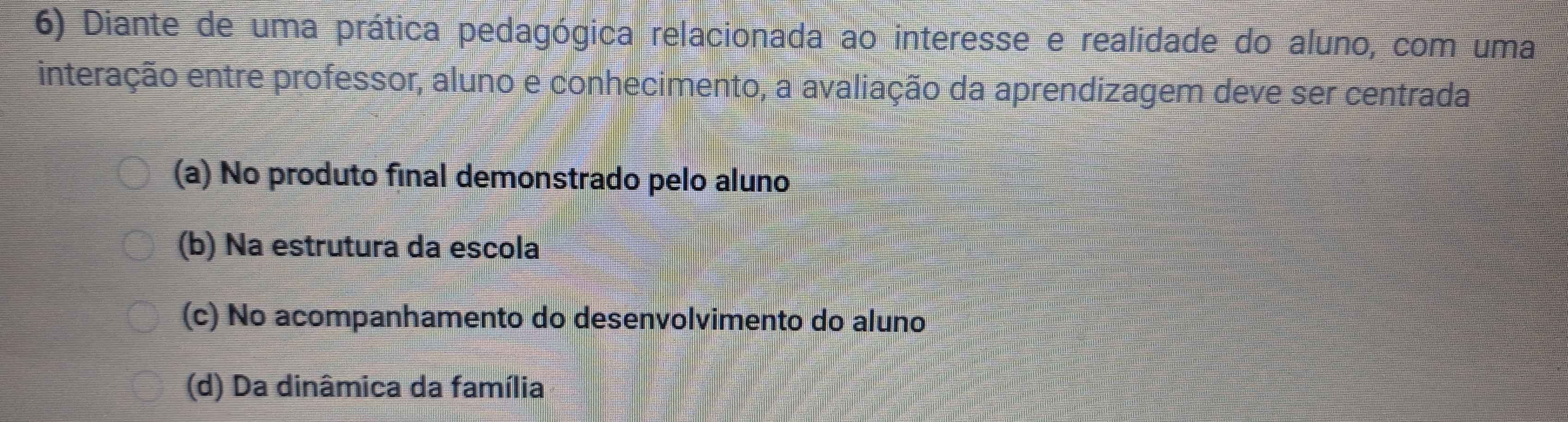 Diante de uma prática pedagógica relacionada ao interesse e realidade do aluno, com uma
interação entre professor, aluno e conhecimento, a avaliação da aprendizagem deve ser centrada
(a) No produto final demonstrado pelo aluno
(b) Na estrutura da escola
(c) No acompanhamento do desenvolvimento do aluno
(d) Da dinâmica da família