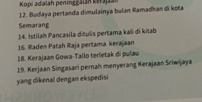 Kopi adalah peninggalán kerajaan 
12. Budaya pertanda dimulainya bulan Ramadhan di kota 
Semarang 
14. Istilah Pancasila ditulis pertama kali di kitab 
16. Raden Patah Raja pertama kerajaan 
18. Kerajaan Gowa-Tallo terletak di pulau 
19. Kerjaan Singasari pernah menyerang Kerajaan Sriwijaya 
yang dikenal dengan ekspedisi