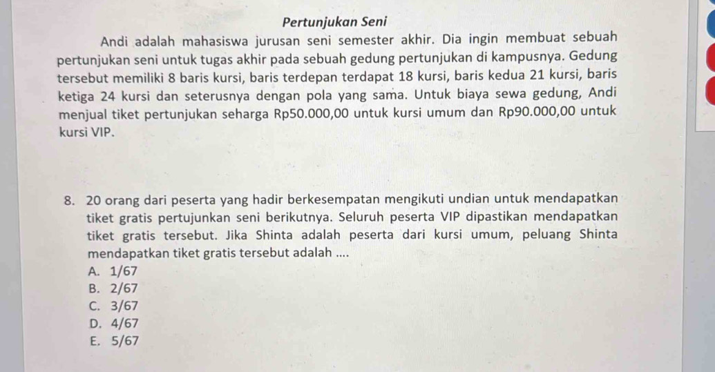 Pertunjukan Seni
Andi adalah mahasiswa jurusan seni semester akhir. Dia ingin membuat sebuah
pertunjukan seni untuk tugas akhir pada sebuah gedung pertunjukan di kampusnya. Gedung
tersebut memiliki 8 baris kursi, baris terdepan terdapat 18 kursi, baris kedua 21 kursi, baris
ketiga 24 kursi dan seterusnya dengan pola yang sama. Untuk biaya sewa gedung, Andi
menjual tiket pertunjukan seharga Rp50.000,00 untuk kursi umum dan Rp90.000,00 untuk
kursi VIP.
8. 20 orang dari peserta yang hadir berkesempatan mengikuti undian untuk mendapatkan
tiket gratis pertujunkan seni berikutnya. Seluruh peserta VIP dipastikan mendapatkan
tiket gratis tersebut. Jika Shinta adalah peserta dari kursi umum, peluang Shinta
mendapatkan tiket gratis tersebut adalah ....
A. 1/67
B. 2/67
C. 3/67
D. 4/67
E. 5/67