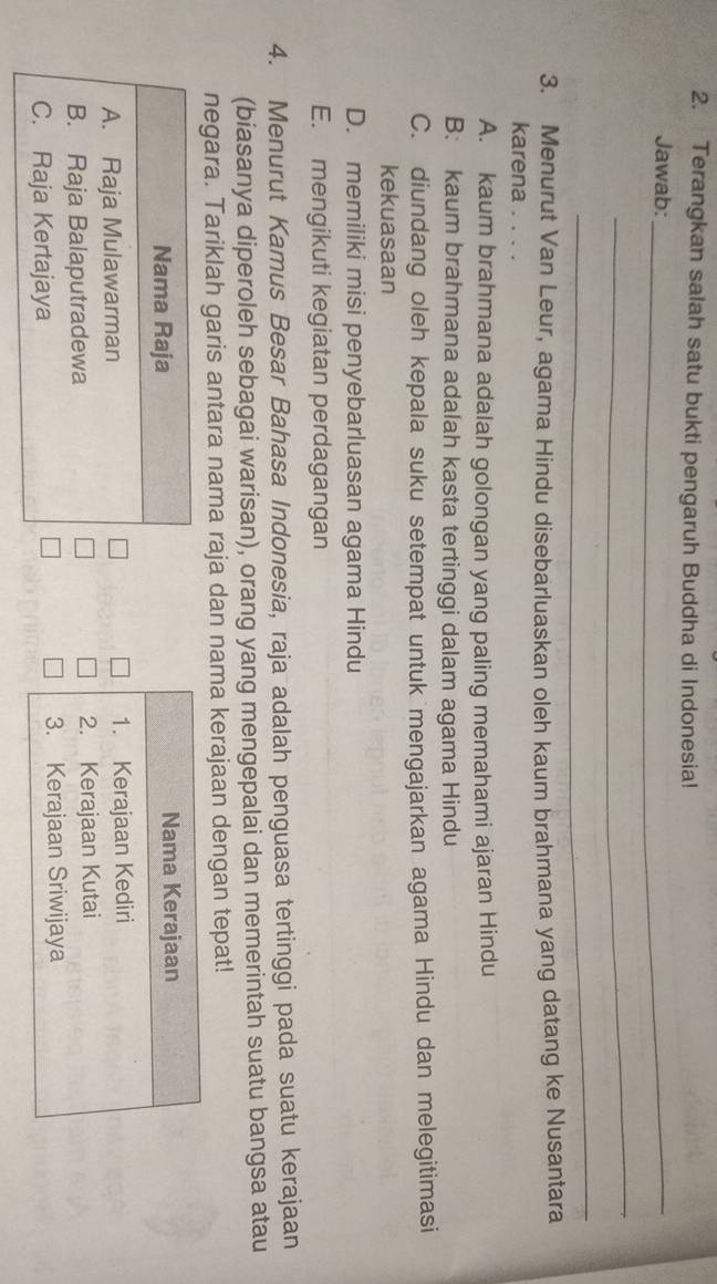 Terangkan salah satu bukti pengaruh Buddha di Indonesia!
Jawab:_
_
_
3. Menurut Van Leur, agama Hindu disebarluaskan oleh kaum brahmana yang datang ke Nusantara
karena
A. kaum brahmana adalah golongan yang paling memahami ajaran Hindu
B: kaum brahmana adalah kasta tertinggi dalam agama Hindu
C. diundang oleh kepala suku setempat untuk mengajarkan agama Hindu dan melegitimasi
kekuasaan
D. memiliki misi penyebarluasan agama Hindu
E. mengikuti kegiatan perdagangan
4. Menurut Kamus Besar Bahasa Indonesia, raja adalah penguasa tertinggi pada suatu kerajaan
(biasanya diperoleh sebagai warisan), orang yang mengepalai dan memerintah suatu bangsa atau
negara. Tariklah garis antara nama raja dan nama kerajaan dengan tepat!
Nama Raja
A. Raja Mulawarman
B. Raja Balaputradewa
C. Raja Kertajaya