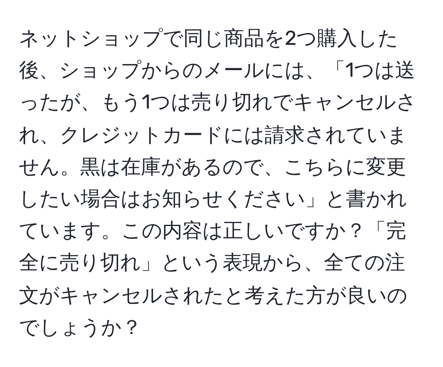 ネットショップで同じ商品を2つ購入した後、ショップからのメールには、「1つは送ったが、もう1つは売り切れでキャンセルされ、クレジットカードには請求されていません。黒は在庫があるので、こちらに変更したい場合はお知らせください」と書かれています。この内容は正しいですか？「完全に売り切れ」という表現から、全ての注文がキャンセルされたと考えた方が良いのでしょうか？