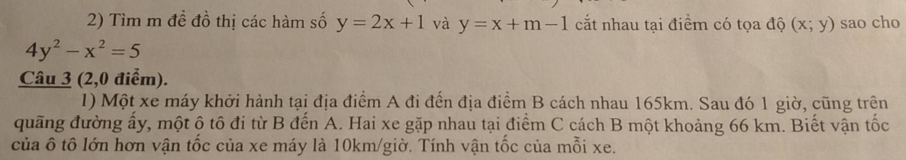 Tìm m để đồ thị các hàm số y=2x+1 và y=x+m-1 cắt nhau tại điểm có tọa độ (x;y) sao cho
4y^2-x^2=5
Câu 3 (2,0 điểm). 
1) Một xe máy khởi hành tại địa điểm A đi đến địa điểm B cách nhau 165km. Sau đó 1 giờ, cũng trên 
quãng đường ấy, một ộ tô đi từ B đến A. Hai xe gặp nhau tại điểm C cách B một khoảng 66 km. Biết vận tốc 
của ô tô lớn hơn vận tốc của xe máy là 10km /giờ. Tính vận tốc của mỗi xe.