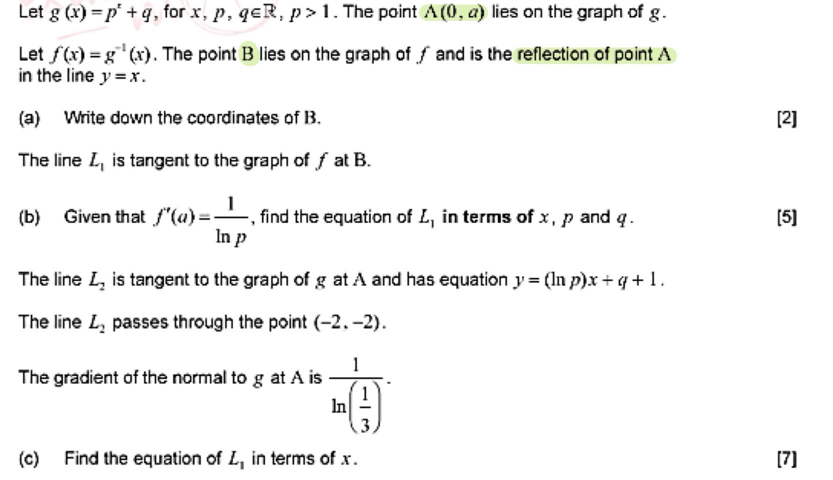 Let g(x)=p^x+q , for x, p, q∈ R, p>1. The point A(0,a) lies on the graph of g. 
Let f(x)=g^(-1)(x). The point B lies on the graph of √ and is the reflection of point A
in the line y=x. 
(a) Write down the coordinates of B. [2] 
The line L_1 is tangent to the graph of f at B. 
(b) Given that f'(a)= 1/ln p  , find the equation of L_1 in terms of x , p and q. [5] 
The line L_2 is tangent to the graph of g at A and has equation y=(ln p)x+q+1. 
The line L_2 passes through the point (-2,-2). 
The gradient of the normal to g at A is
frac 1ln ( 1/3 ). 
(c) Find the equation of L_1 in terms of x. [7]