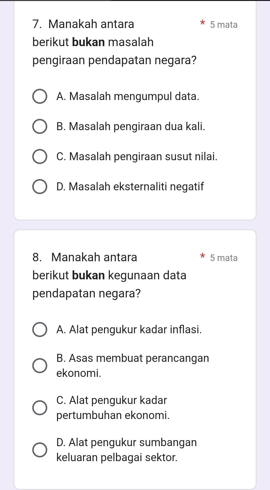 Manakah antara 5 mata
berikut bukan masalah
pengiraan pendapatan negara?
A. Masalah mengumpul data.
B. Masalah pengiraan dua kali.
C. Masalah pengiraan susut nilai.
D. Masalah eksternaliti negatif
8. Manakah antara 5 mata
berikut bukan kegunaan data
pendapatan negara?
A. Alat pengukur kadar inflasi.
B. Asas membuat perancangan
ekonomi.
C. Alat pengukur kadar
pertumbuhan ekonomi.
D. Alat pengukur sumbangan
keluaran pelbagai sektor.