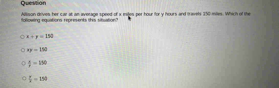 Question
Allison drives her car at an average speed of x miles per hour for y hours and travels 150 miles. Which of the
following equations represents this situation?
x+y=150
xy=150
 x/y =150
 y/x =150