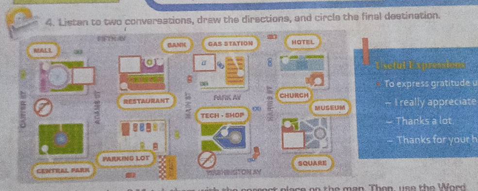 Listan to two conversations, drew the directions, and circle the final destination. 
FIFLKS GAS STATION HOTEL 
BANH 
MAL3 
a α 
8 
the 
08 To express gratitude u 
RESTAURANT FAFIK AN CHURCH 
MUSEUM I really appreciate 
TECH ·SHOP 
Thanks a lot 
— Thanks for your h 
PARKING LOT 
CENTRAL FARN SQUARE 
NGTON AY 
cart elage oo the man Than, yso the Word