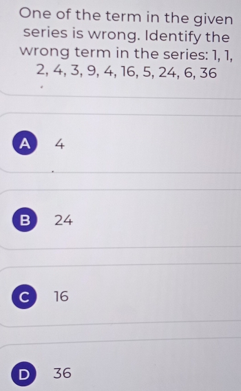 One of the term in the given
series is wrong. Identify the
wrong term in the series: 1, 1,
2, 4, 3, 9, 4, 16, 5, 24, 6, 36
A 4
B 24
C 16
D 36