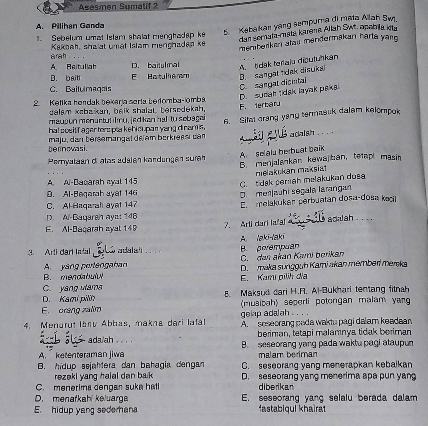 Asesmen Sumatif 2
A. Pilihan Ganda
1. Sebelum umat Islam shalat menghadap ke 5. Kebaikan yang sempurna di mata Allah Swt.
dan semata-mata karena Allah Swt. apabila kita
Kakbah, shalat umat Islam menghadap ke
memberikan atau mendermakan harta yang
arah . . . .
A. Baitullah D. baitulmal
A. tidak terlalu dibutuhkan
B. baiti E. Baitulharam
B. sangat tidak disukai
C. Baitulmaqdis
C. sangat dicintai
D. sudah tidak layak pakai
2. Ketika hendak bekerja serta berlomba-lomba
dalam kebaikan, baik shalat, bersedekah,
E. terbaru
maupun menuntut ilmu, jadikan hal itu sebagai
hal positif agar tercipta kehidupan yang dinamis, 6. Sifat orang yang termasuk dalam kelompok
maju, dan bersemangat dalam berkreasi dan
adalah . . . .
berinovasi.
A. selalu berbuat baik
Pernyataan di atas adalah kandungan surah
B. menjalankan kewajiban, tetapi masih
melakukan maksiat
A. Al-Baqarah ayat 145
C. tidak pernah melakukan dosa
B. Al-Baqarah ayat 146
D. menjauhi segala larangan
C. Al-Baqarah ayat 147
E. melakukan perbuatan dosa-dosa kecil
D. Al-Baqarah ayat 148
7. Arti dari lafal
adalah . . . .
E. Al-Baqarah ayat 149
A. laki-laki
3. Arti dari Iafal adalah . . . .
B. perempuan
A. yang pertengahan C. dan akan Kami berikan
B. mendahului D. maka sungguh Kami akan memberi mereka
E. Kami pilih dia
C. yang utama
D. Kami pilih 8. Maksud dari H.R. Al-Bukhari tentang fitnah
E. orang zalim (musibah) seperti potongan malam yang
gelap adalah . . . .
4. Menurut Ibnu Abbas, makna dari lafal A. seseorang pada waktu pagi dalam keadaan
beriman, tetapi malamnya tidak beriman
adalah . . . .
B. seseorang yang pada waktu pagi ataupun
A. ketenteraman jiwa malam beriman
B. hidup sejahtera dan bahagia dengan C. seseorang yang menerapkan kebaikan
rezeki yang halal dan baik D. seseorang yang menerima apa pun yan
C. menerima dengan suka hati diberikan
D. menafkahi keluarga E. seseorang yang selalu berada dalam
E. hidup yang sederhana fastabiqul khairat