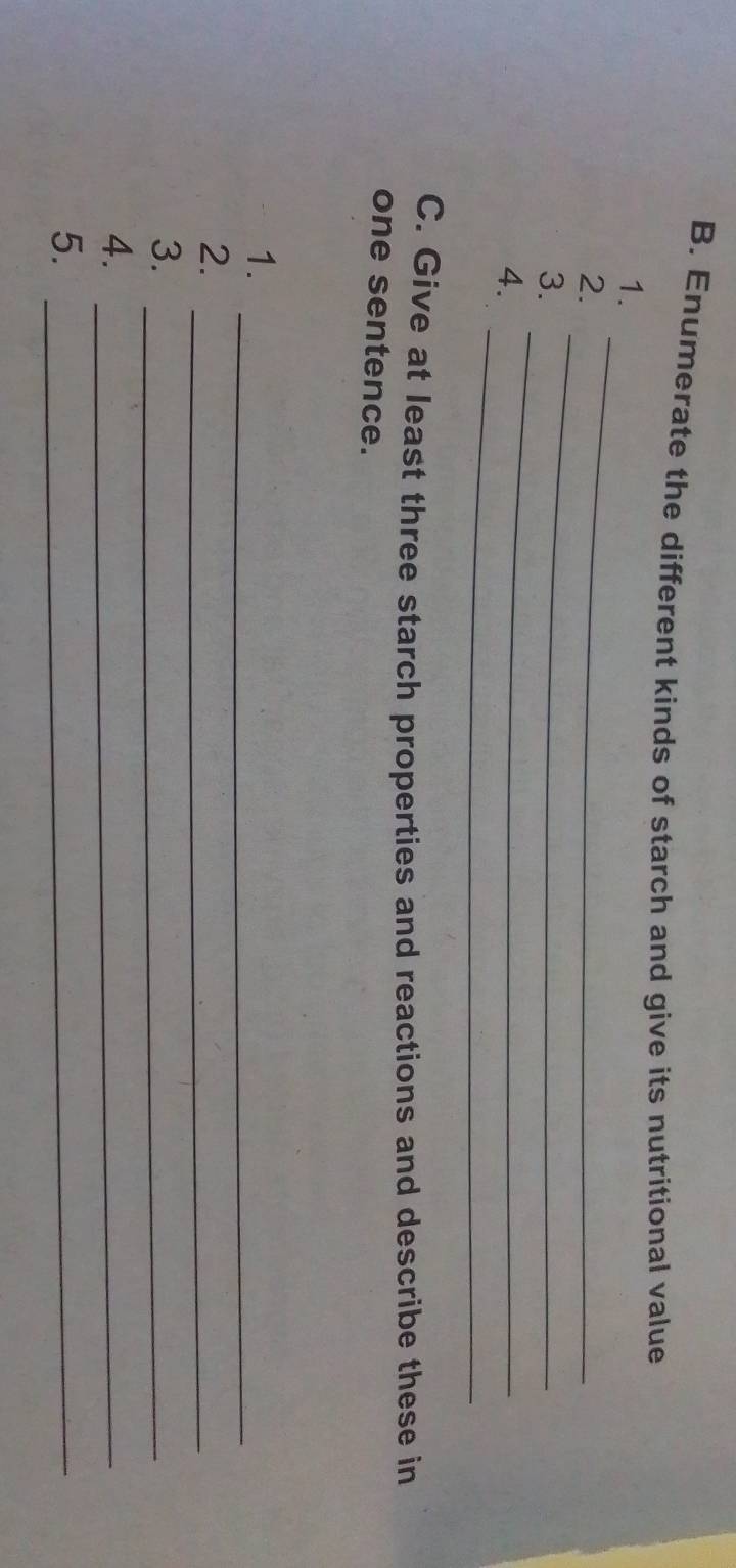 Enumerate the different kinds of starch and give its nutritional value 
1. 
_ 
2. 
_ 
_ 
3. 
_ 
4. 
C. Give at least three starch properties and reactions and describe these in 
one sentence. 
1._ 
2._ 
3._ 
4._ 
5._