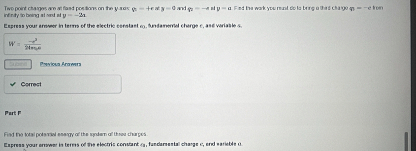 Two point charges are at fixed positions on the y-axis: q_1=+e at y=0 and q_2=-e at y=a. Find the work you must do to bring a third charge q_3=-e from 
infinity to being at rest a y=-2a
Express your answer in terms of the electric constant ω, fundamental charge ε, and variable a.
W=frac -e^224π epsilon _0a
Submil Previous Answers 
Correct 
Part F 
Find the total potential energy of the system of three charges. 
Express your answer in terms of the electric constant ω, fundamental charge ε, and variable a.