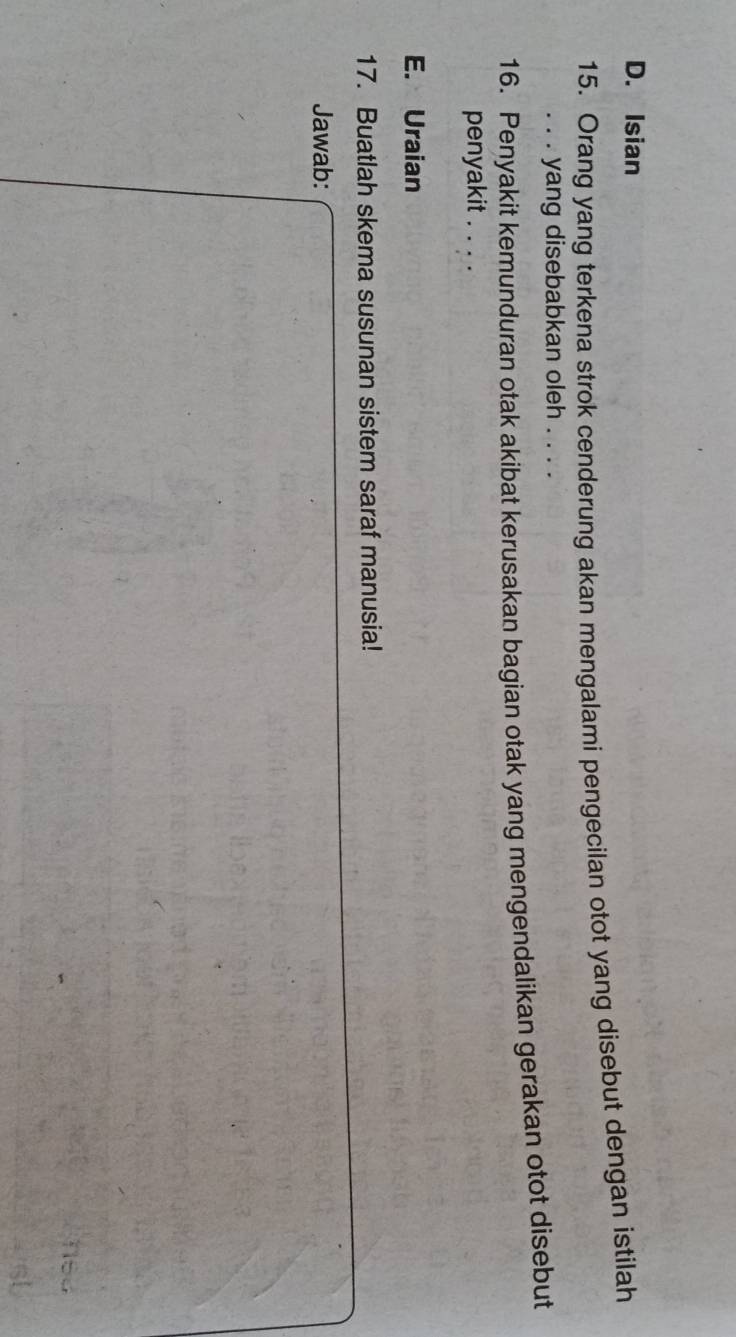 Isian 
15. Orang yang terkena strok cenderung akan mengalami pengecilan otot yang disebut dengan istilah 
. . . yang disebabkan oleh . . . . 
16. Penyakit kemunduran otak akibat kerusakan bagian otak yang mengendalikan gerakan otot disebut 
penyakit . . . . 
E. Uraian 
17. Buatlah skema susunan sistem saraf manusia! 
Jawab: