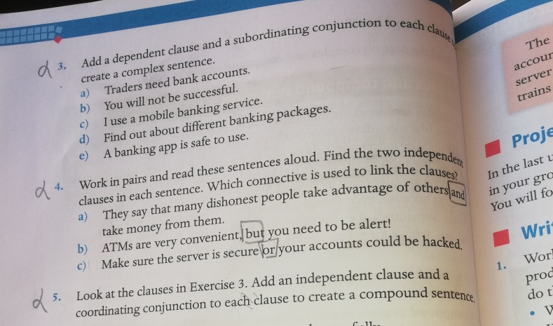 Add a dependent clause and a subordinating conjunction to each clause 
The 
create a complex sentence. 
accour 
server 
a) Traders need bank accounts. 
trains 
b) You will not be successful. 
c) I use a mobile banking service. 
d) Find out about different banking packages. 
e) A banking app is safe to use. 
Proje 
4. Work in pairs and read these sentences aloud. Find the two independem 
clauses in each sentence. Which connective is used to link the clauses? In the last 
a) They say that many dishonest people take advantage of others and in your gr. 
You will fo 
take money from them. 
b) ATMs are very convenient, but you need to be alert! 
c) Make sure the server is secure or your accounts could be hacked. Wri 
1. Wor 
5. Look at the clauses in Exercise 3. Add an independent clause and a 
prod 
coordinating conjunction to each clause to create a compound sentenc do t 
V