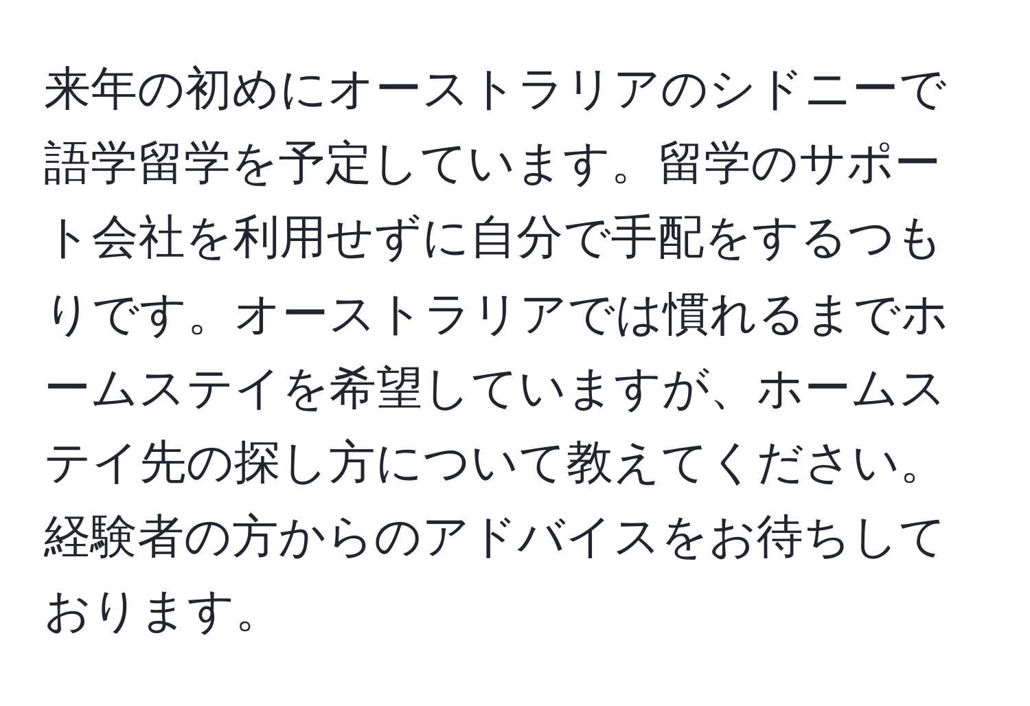 来年の初めにオーストラリアのシドニーで語学留学を予定しています。留学のサポート会社を利用せずに自分で手配をするつもりです。オーストラリアでは慣れるまでホームステイを希望していますが、ホームステイ先の探し方について教えてください。経験者の方からのアドバイスをお待ちしております。